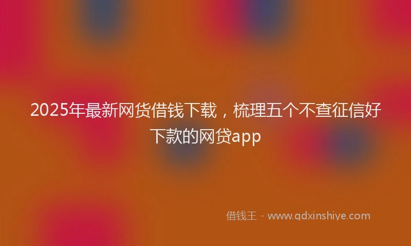 2025年最新网货借钱下载，梳理五个不查征信好下款的网贷app