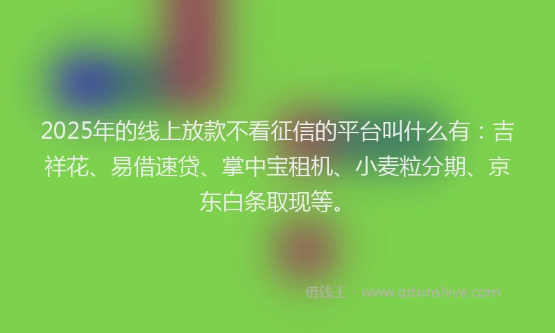 2025年的线上放款不看征信的平台叫什么有：吉祥花、易借速贷、掌中宝租机、小麦粒分期、京东白条取现等。