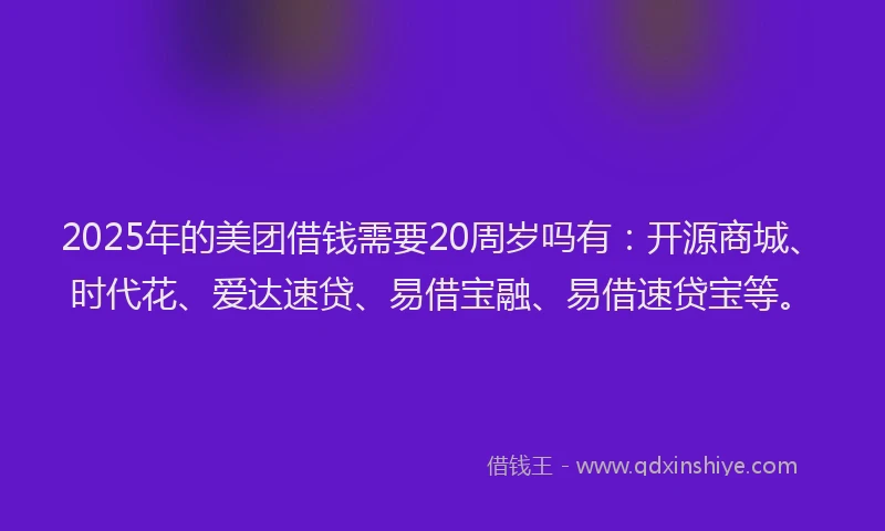 2025年的美团借钱需要20周岁吗有：开源商城、时代花、爱达速贷、易借宝融、易借速贷宝等。