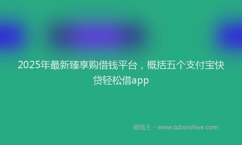 2025年最新臻享购借钱平台，概括五个支付宝快贷轻松借app