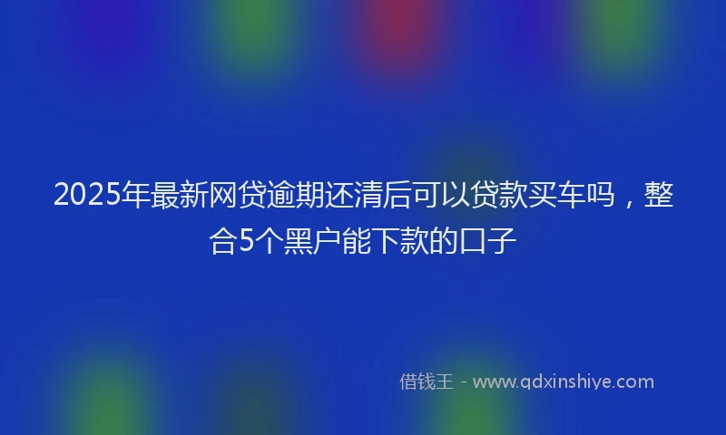 2025年最新网贷逾期还清后可以贷款买车吗，整合5个黑户能下款的口子