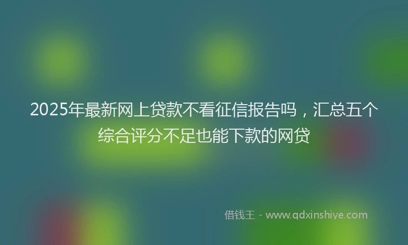 2025年最新网上贷款不看征信报告吗，汇总五个综合评分不足也能下款的网贷