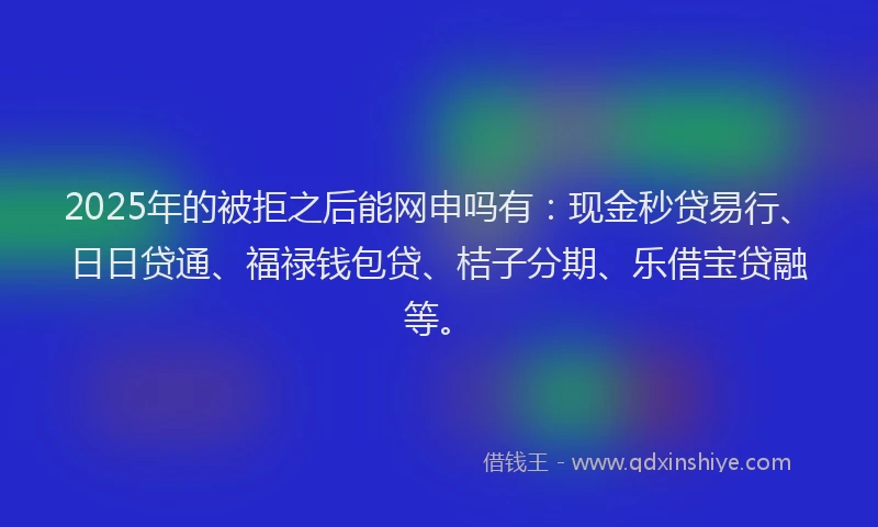 2025年的被拒之后能网申吗有：现金秒贷易行、日日贷通、福禄钱包贷、桔子分期、乐借宝贷融等。