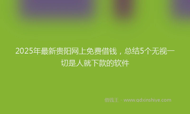 2025年最新贵阳网上免费借钱，总结5个无视一切是人就下款的软件
