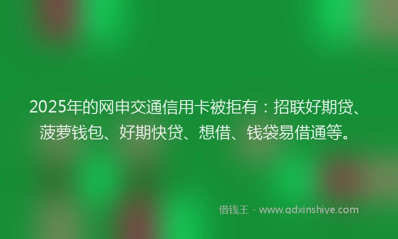 2025年的网申交通信用卡被拒有：招联好期贷、菠萝钱包、好期快贷、想借、钱袋易借通等。