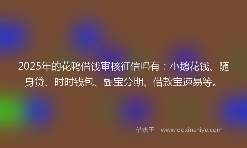 2025年的花鸭借钱审核征信吗有：小鹅花钱、随身贷、时时钱包、甄宝分期、借款宝速易等。