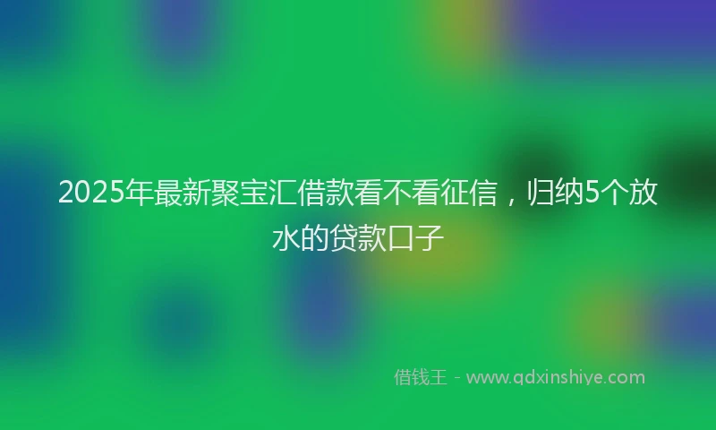 2025年最新聚宝汇借款看不看征信，归纳5个放水的贷款口子