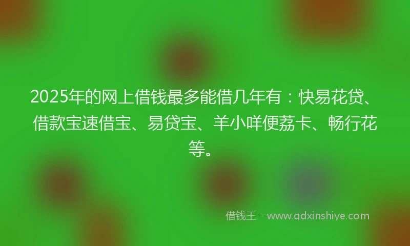 2025年的网上借钱最多能借几年有：快易花贷、借款宝速借宝、易贷宝、羊小咩便荔卡、畅行花等。