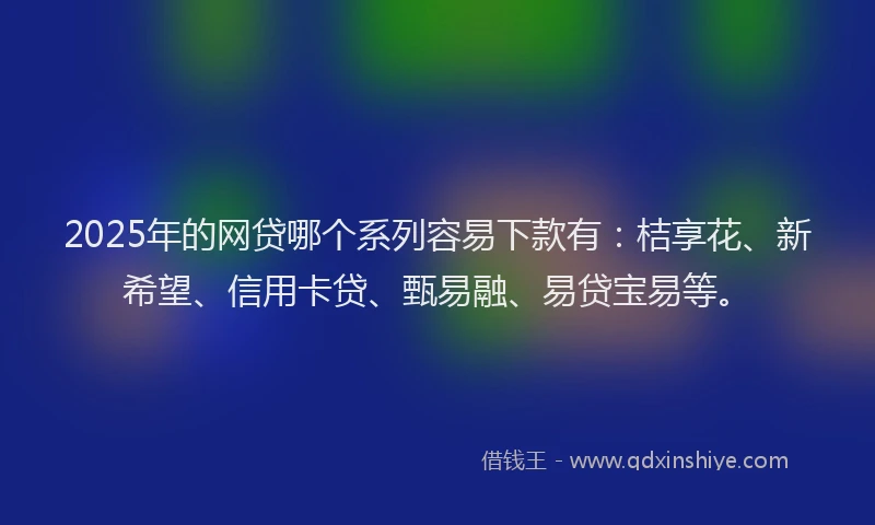 2025年的网贷哪个系列容易下款有：桔享花、新希望、信用卡贷、甄易融、易贷宝易等。
