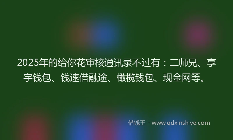 2025年的给你花审核通讯录不过有：二师兄、享宇钱包、钱速借融途、橄榄钱包、现金网等。