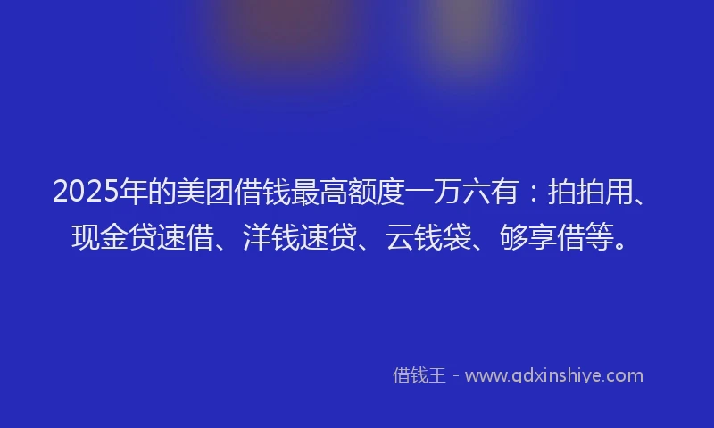 2025年的美团借钱最高额度一万六有：拍拍用、现金贷速借、洋钱速贷、云钱袋、够享借等。