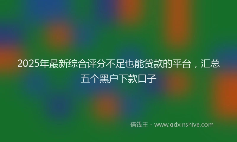 2025年最新综合评分不足也能贷款的平台，汇总五个黑户下款口子
