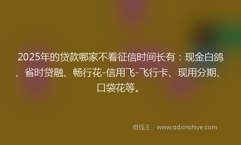 2025年的贷款哪家不看征信时间长有：现金白鸽、省时贷融、畅行花-信用飞-飞行卡、现用分期、口袋花等。