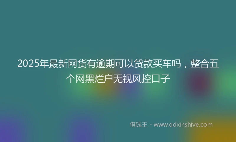 2025年最新网货有逾期可以贷款买车吗，整合五个网黑烂户无视风控口子