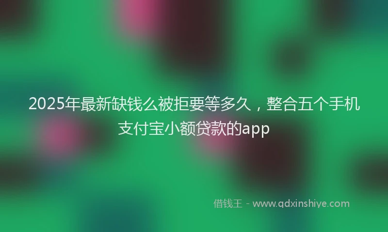 2025年最新缺钱么被拒要等多久，整合五个手机支付宝小额贷款的app