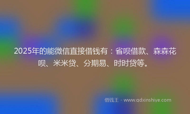 2025年的能微信直接借钱有：省呗借款、森森花呗、米米贷、分期易、时时贷等。