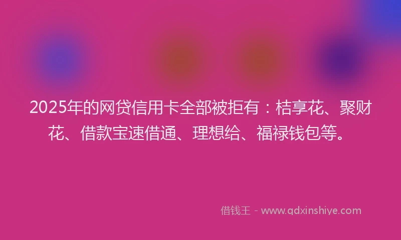 2025年的网贷信用卡全部被拒有：桔享花、聚财花、借款宝速借通、理想给、福禄钱包等。