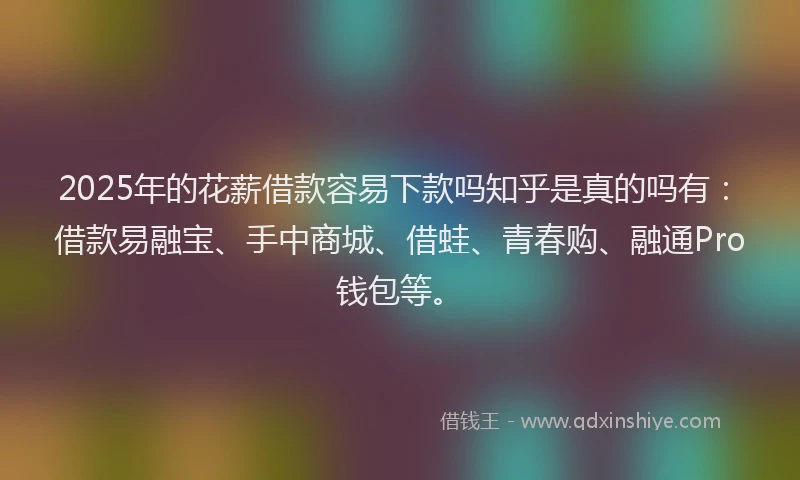 2025年的花薪借款容易下款吗知乎是真的吗有：借款易融宝、手中商城、借蛙、青春购、融通Pro钱包等。