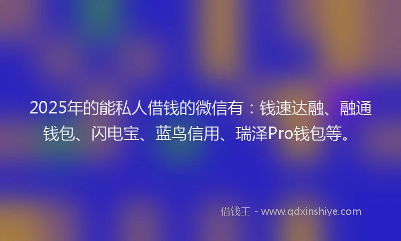 2025年的能私人借钱的微信有：钱速达融、融通钱包、闪电宝、蓝鸟信用、瑞泽Pro钱包等。
