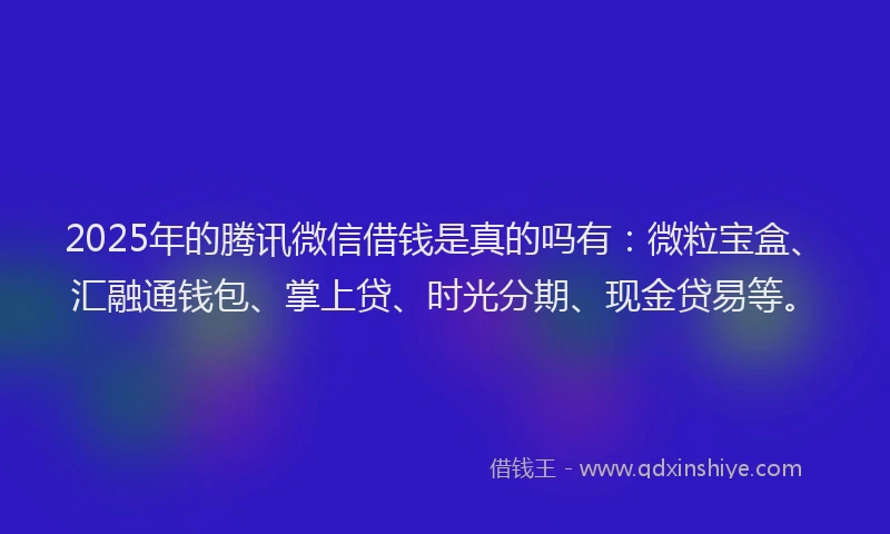 2025年的腾讯微信借钱是真的吗有：微粒宝盒、汇融通钱包、掌上贷、时光分期、现金贷易等。