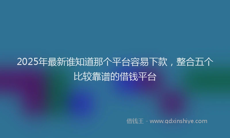 2025年最新谁知道那个平台容易下款，整合五个比较靠谱的借钱平台