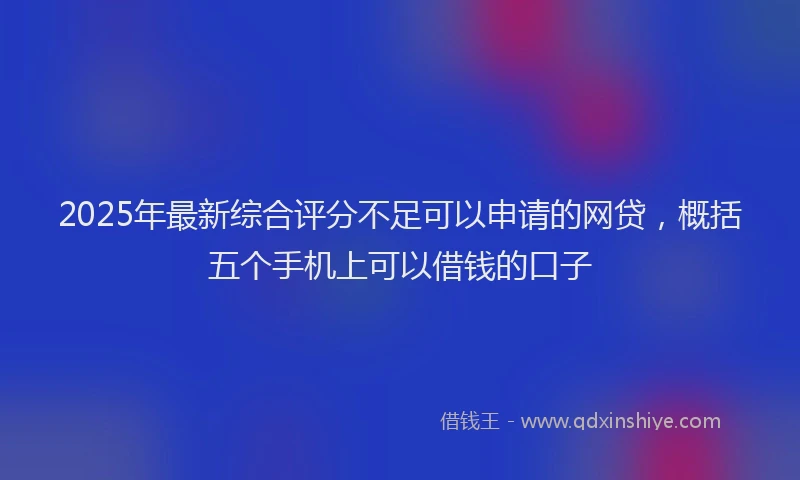 2025年最新综合评分不足可以申请的网贷，概括五个手机上可以借钱的口子