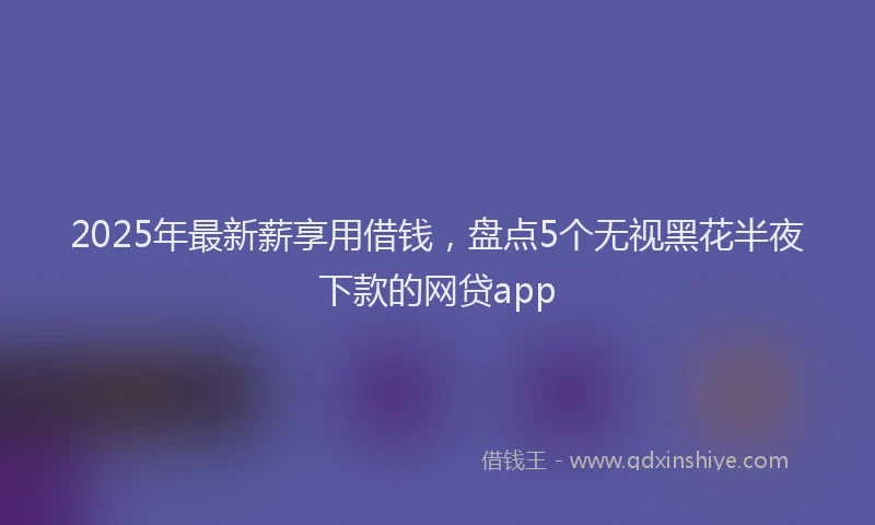 2025年最新薪享用借钱，盘点5个无视黑花半夜下款的网贷app