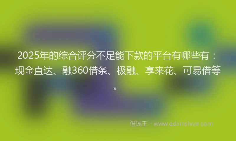 2025年的综合评分不足能下款的平台有哪些有：现金直达、融360借条、极融、享来花、可易借等。