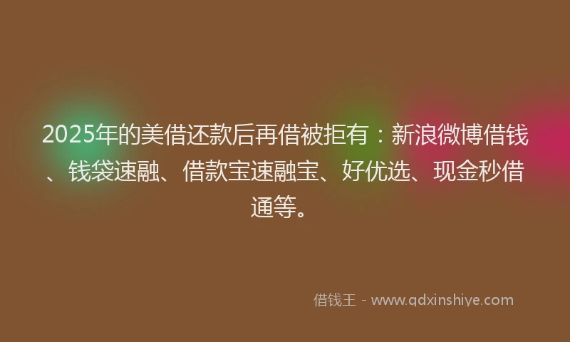 2025年的美借还款后再借被拒有：新浪微博借钱、钱袋速融、借款宝速融宝、好优选、现金秒借通等。