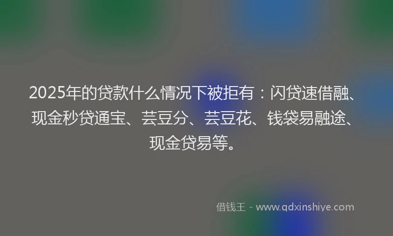 2025年的贷款什么情况下被拒有：闪贷速借融、现金秒贷通宝、芸豆分、芸豆花、钱袋易融途、现金贷易等。