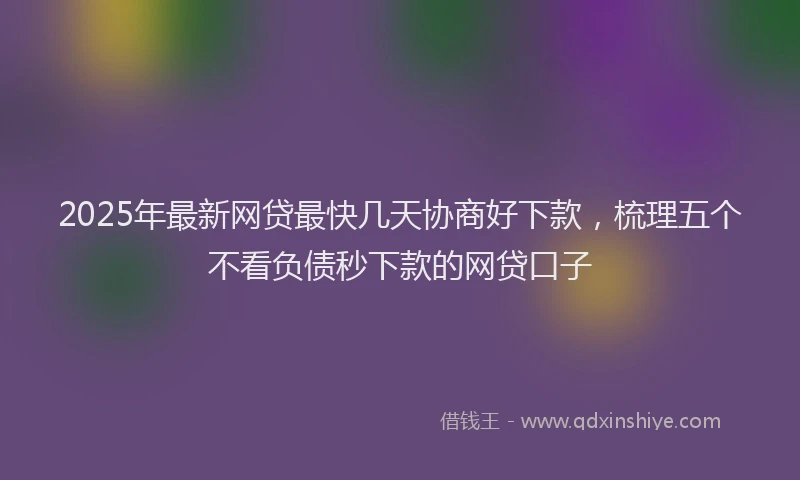 2025年最新网贷最快几天协商好下款，梳理五个不看负债秒下款的网贷口子