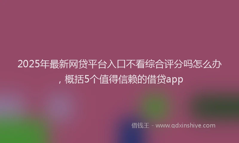2025年最新网贷平台入口不看综合评分吗怎么办，概括5个值得信赖的借贷app