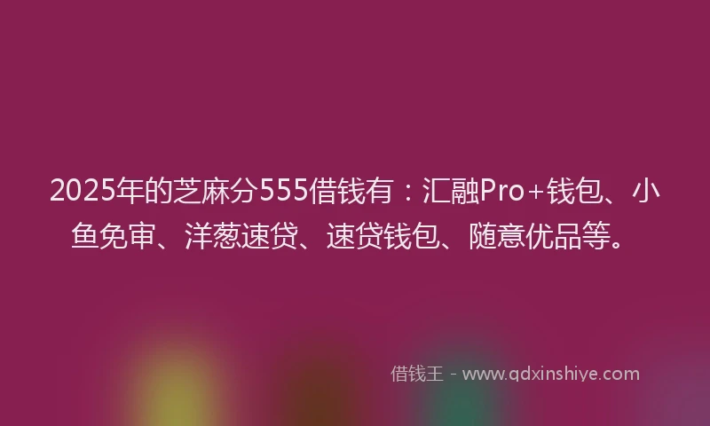 2025年的芝麻分555借钱有：汇融Pro+钱包、小鱼免审、洋葱速贷、速贷钱包、随意优品等。