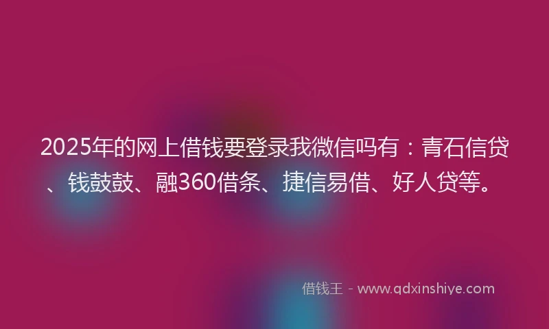2025年的网上借钱要登录我微信吗有：青石信贷、钱鼓鼓、融360借条、捷信易借、好人贷等。