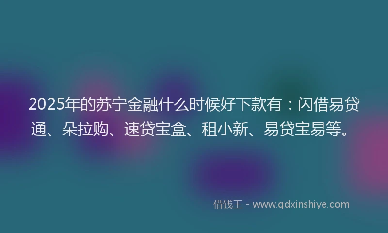 2025年的苏宁金融什么时候好下款有：闪借易贷通、朵拉购、速贷宝盒、租小新、易贷宝易等。