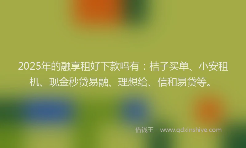 2025年的融享租好下款吗有：桔子买单、小安租机、现金秒贷易融、理想给、信和易贷等。