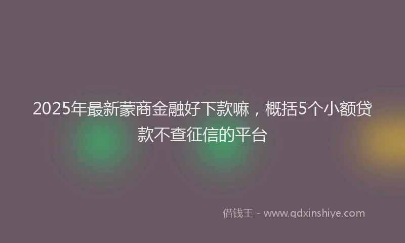 2025年最新蒙商金融好下款嘛，概括5个小额贷款不查征信的平台