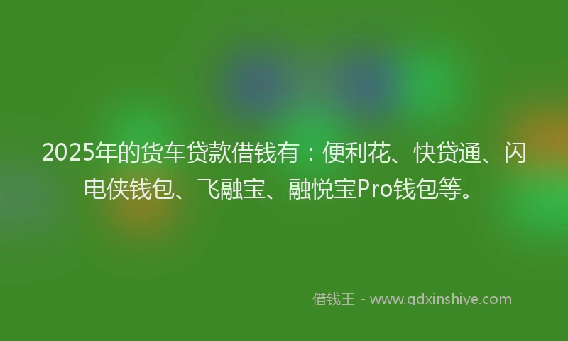 2025年的货车贷款借钱有：便利花、快贷通、闪电侠钱包、飞融宝、融悦宝Pro钱包等。