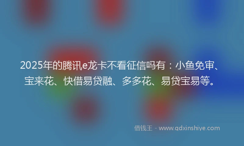 2025年的腾讯e龙卡不看征信吗有：小鱼免审、宝来花、快借易贷融、多多花、易贷宝易等。