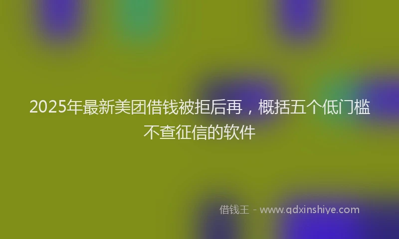 2025年最新美团借钱被拒后再，概括五个低门槛不查征信的软件