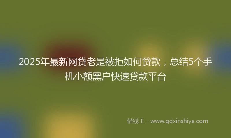 2025年最新网贷老是被拒如何贷款，总结5个手机小额黑户快速贷款平台