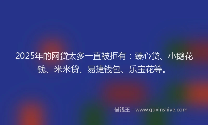 2025年的网贷太多一直被拒有:臻心贷、小鹅花钱、米米贷、易捷钱包、乐宝花等。