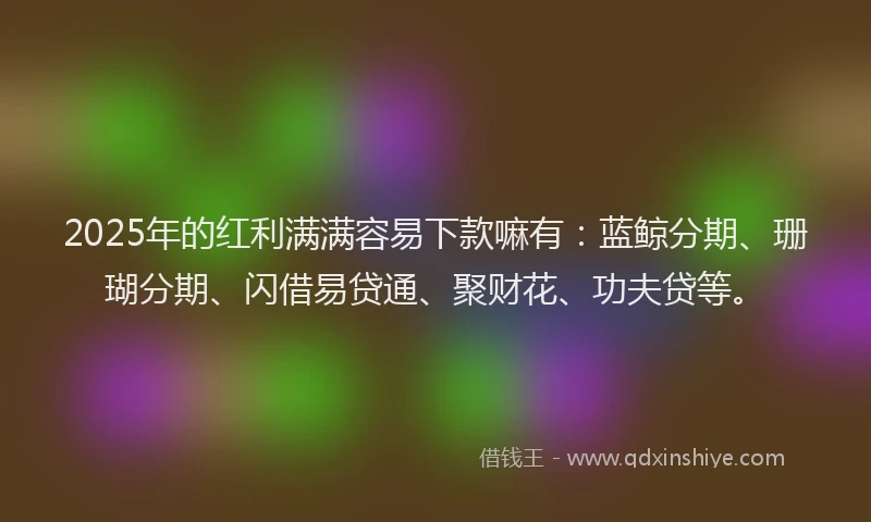 2025年的红利满满容易下款嘛有：蓝鲸分期、珊瑚分期、闪借易贷通、聚财花、功夫贷等。