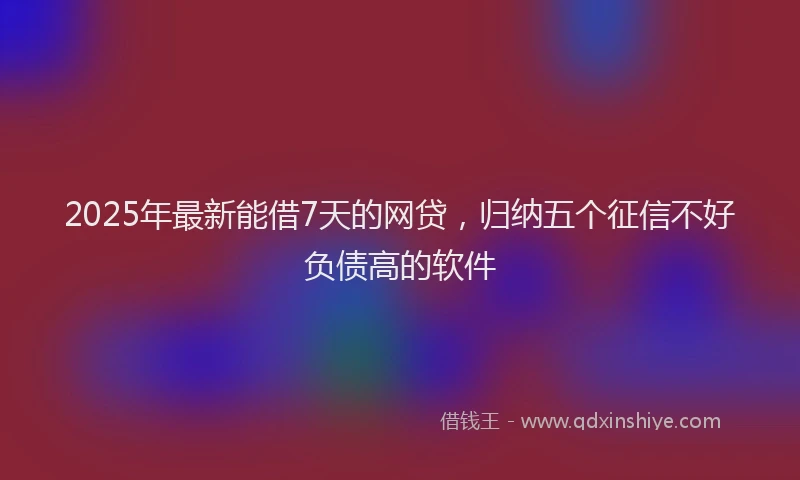 2025年最新能借7天的网贷，归纳五个征信不好负债高的软件