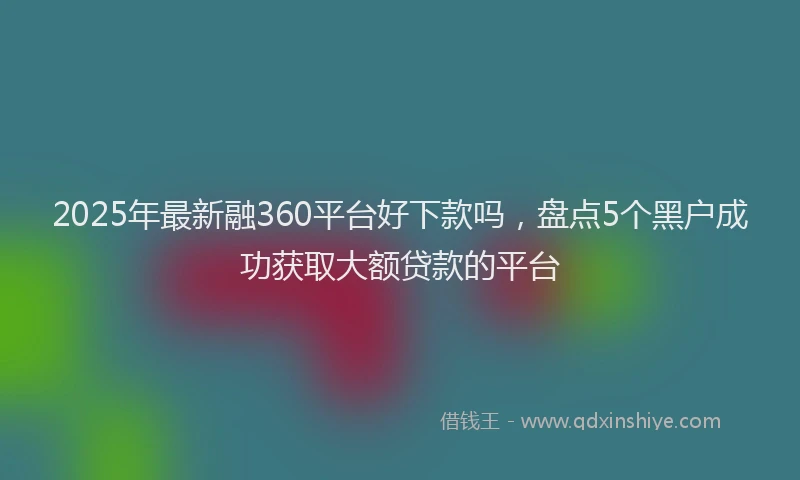 2025年最新融360平台好下款吗，盘点5个黑户成功获取大额贷款的平台