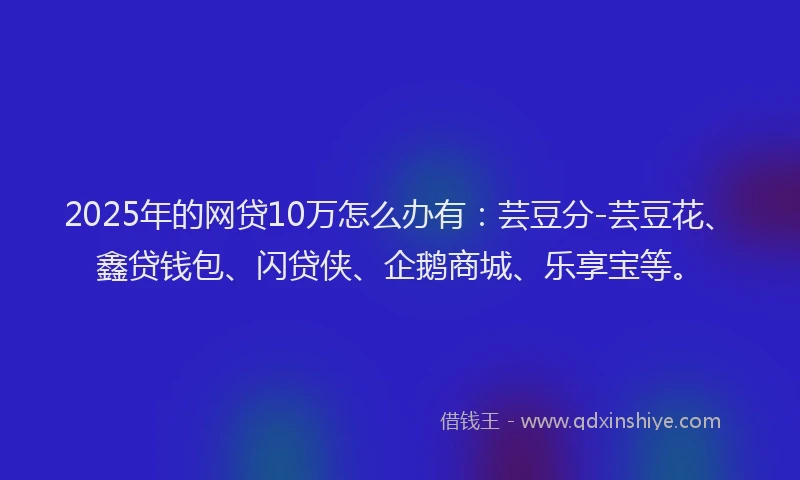 2025年的网贷10万怎么办有：芸豆分-芸豆花、鑫贷钱包、闪贷侠、企鹅商城、乐享宝等。