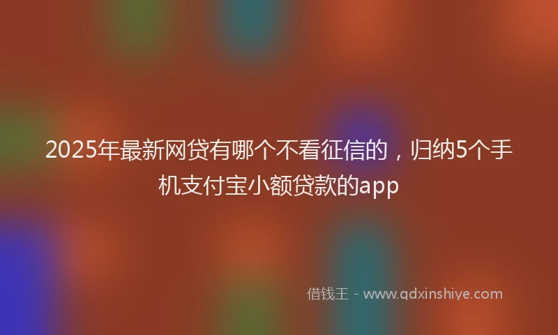 2025年最新网贷有哪个不看征信的，归纳5个手机支付宝小额贷款的app