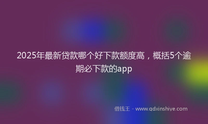 2025年最新贷款哪个好下款额度高，概括5个逾期必下款的app