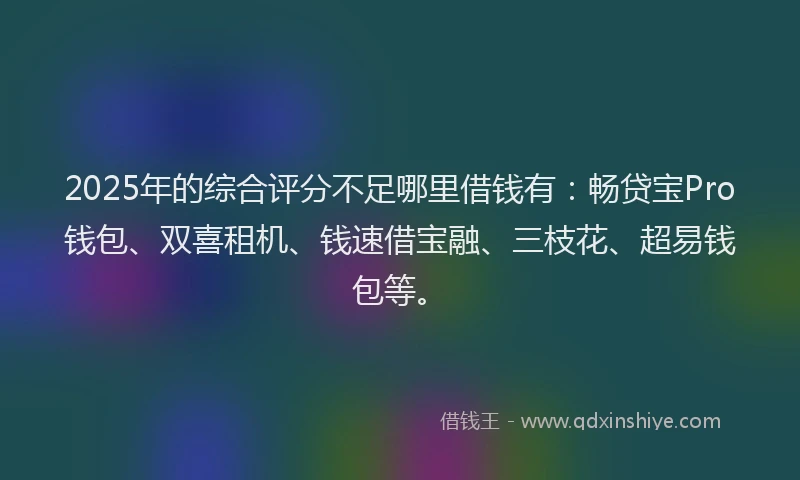 2025年的综合评分不足哪里借钱有：畅贷宝Pro钱包、双喜租机、钱速借宝融、三枝花、超易钱包等。