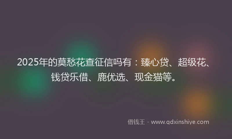 2025年的莫愁花查征信吗有：臻心贷、超级花、钱贷乐借、鹿优选、现金猫等。